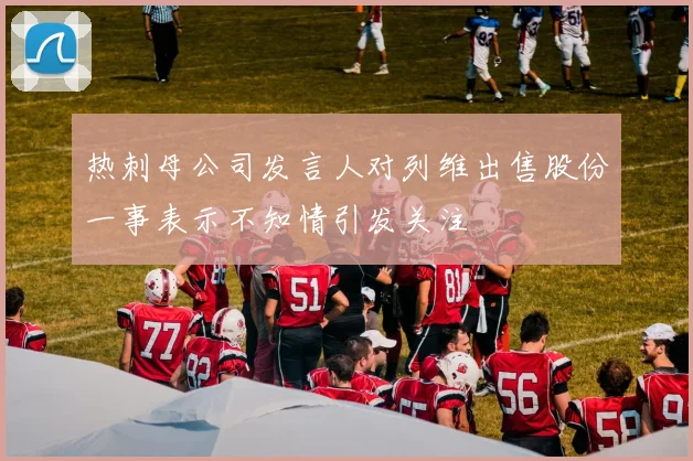 热刺母公司发言人对列维出售股份一事表示不知情引发关注
