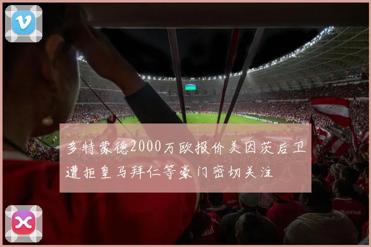 多特蒙德2000万欧报价美因茨后卫遭拒皇马拜仁等豪门密切关注