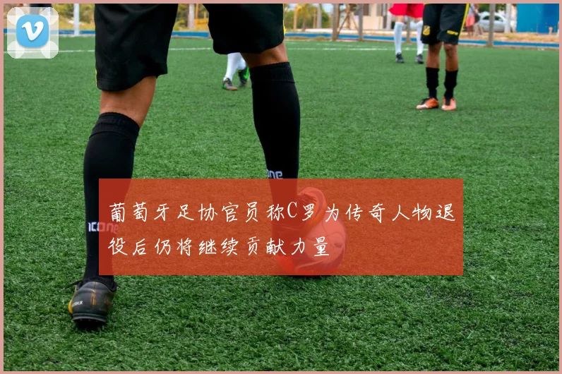 葡萄牙足协官员称C罗为传奇人物退役后仍将继续贡献力量