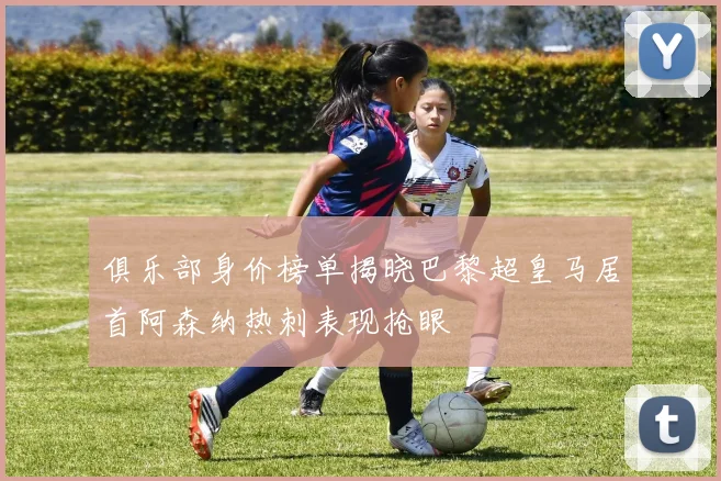 俱乐部身价榜单揭晓巴黎超皇马居首阿森纳热刺表现抢眼