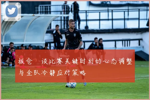 板仓滉谈比赛关键时刻的心态调整与全队冷静应对策略