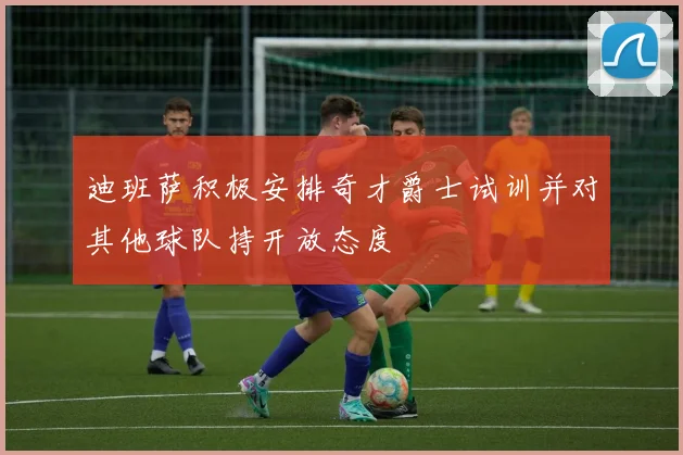 迪班萨积极安排奇才爵士试训并对其他球队持开放态度
