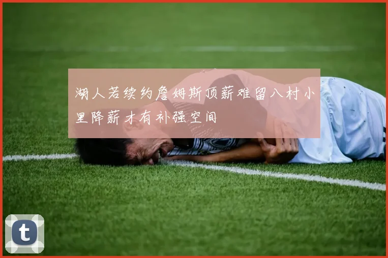 湖人若续约詹姆斯顶薪难留八村小里降薪才有补强空间